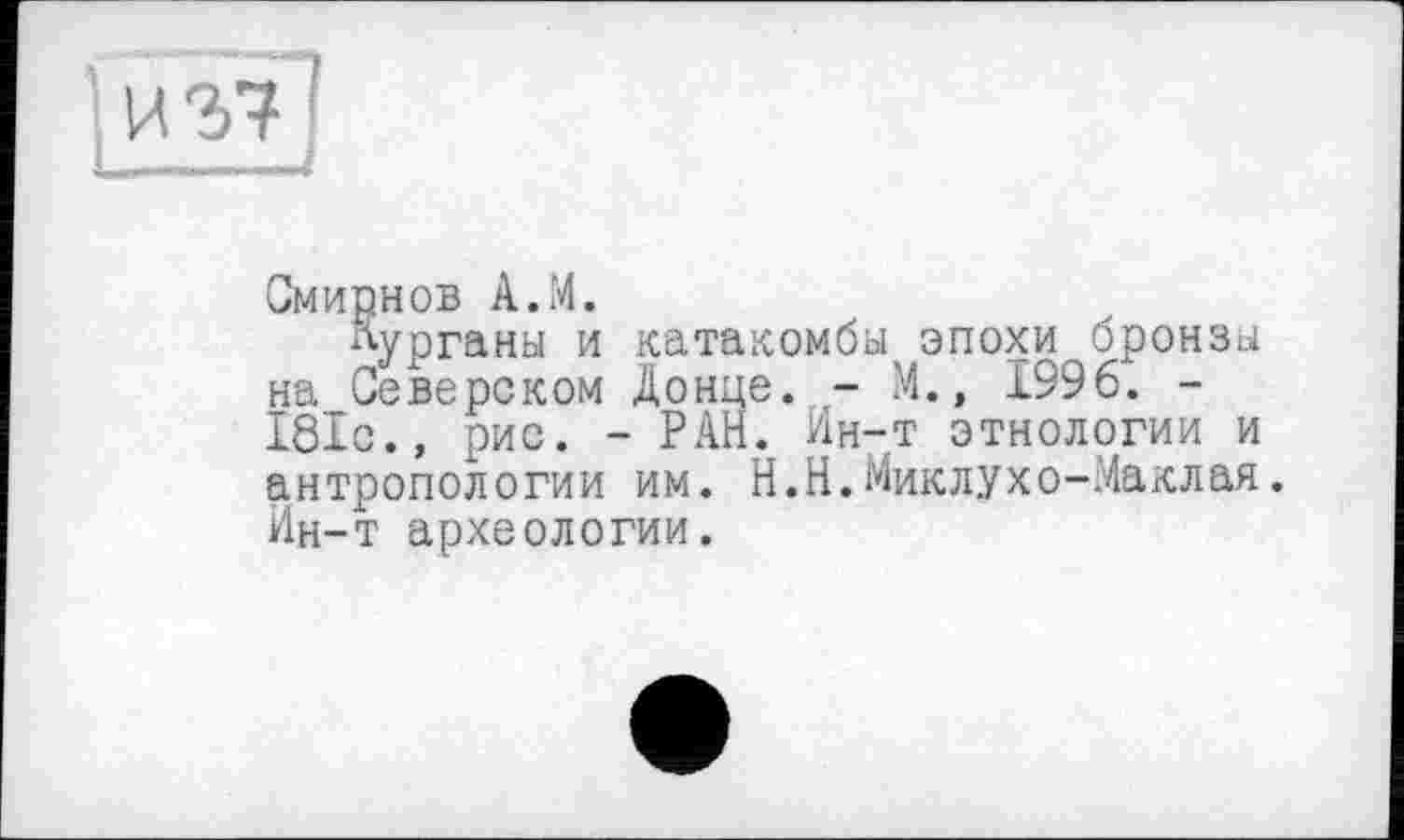 ﻿
Смирнов А.М.
Курганы и катакомбы эпохи бронзы на Северском Донце. - М., 1996. -181с., рис. - РАН. Ин-т этнологии и антропологии им. Н.Н.Миклухо-Маклая. Ин-т археологии.